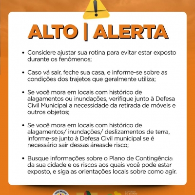 Aviso de alerta em laranja com texto de como agir. Considere ajustar sua rotina para evitar estar exposto durante os fenômenos;

Caso vá sair, feche sua casa, e informe-se sobre as condições dos trajetos que geralmente utiliza;

Se você mora em locais com histórico de alagamentos ou inundações, verifique junto à Defesa Civil Municipal a necessidade da retirada de móveis e outros objetos;

Se você mora em locais com histórico de alagamentos/ inundações/ deslizamentos de terra, informe-se junto à Defesa Civil municipal se é necessário sair dessas áreasde risco;

Busque informações sobre o Plano de Contingência da sua cidade e os riscos aos quais você pode estar exposto, e siga as orientações locais sobre como agir.
